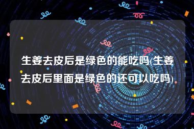 生姜去皮后是绿色的能吃吗(生姜去皮后里面是绿色的还可以吃吗)
