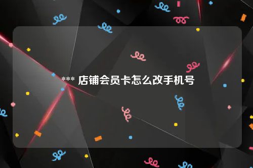  *** 店铺会员卡怎么改手机号