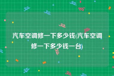 汽车空调修一下多少钱(汽车空调修一下多少钱一台)