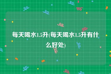 每天喝水1.5升(每天喝水1.5升有什么好处)