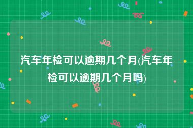 汽车年检可以逾期几个月(汽车年检可以逾期几个月吗)