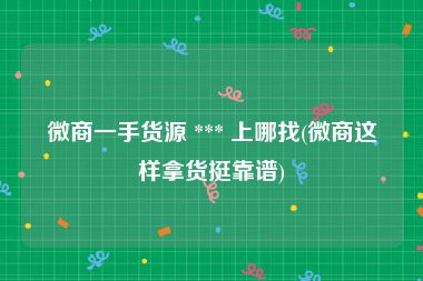 微商一手货源 *** 上哪找(微商这样拿货挺靠谱)