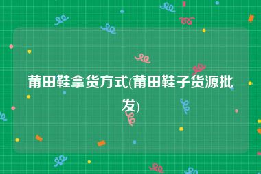 莆田鞋拿货方式(莆田鞋子货源批发)