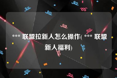  *** 联盟拉新人怎么操作( *** 联盟新人福利)