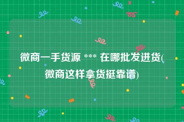 微商一手货源 *** 在哪批发进货(微商这样拿货挺靠谱)
