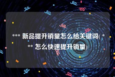 *** 新品提升销量怎么给关键词( *** 怎么快速提升销量)