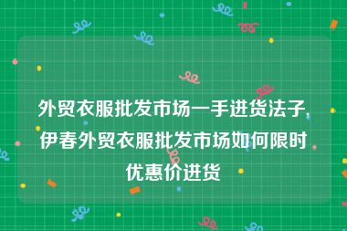 外贸衣服批发市场一手进货法子,伊春外贸衣服批发市场如何限时优惠价进货