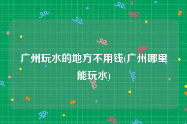 广州玩水的地方不用钱(广州哪里能玩水)