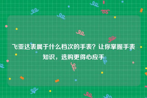 飞亚达表属于什么档次的手表？让你掌握手表知识，选购更得心应手