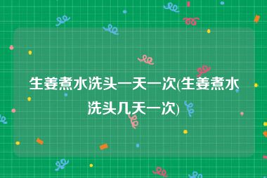 生姜煮水洗头一天一次(生姜煮水洗头几天一次)