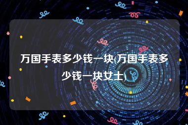 万国手表多少钱一块(万国手表多少钱一块女士)