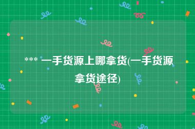  *** 一手货源上哪拿货(一手货源拿货途径)