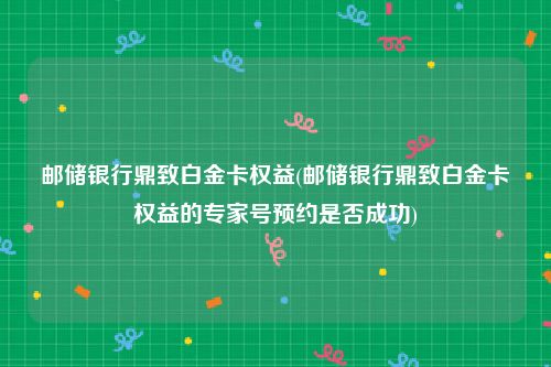 邮储银行鼎致白金卡权益(邮储银行鼎致白金卡权益的专家号预约是否成功)