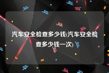 汽车安全检查多少钱(汽车安全检查多少钱一次)