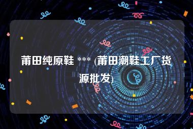 莆田纯原鞋 *** (莆田潮鞋工厂货源批发)