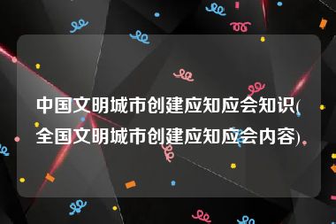 中国文明城市创建应知应会知识(全国文明城市创建应知应会内容)