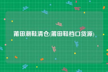 莆田潮鞋清仓(莆田鞋档口货源)