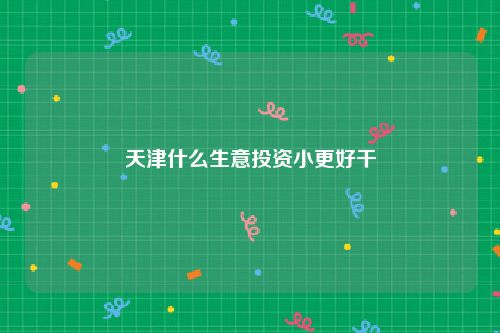 天津什么生意投资小更好干
