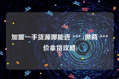 加盟一手货源哪能进 *** (微商 *** 价拿货攻略)