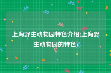 上海野生动物园特色介绍(上海野生动物园的特色)