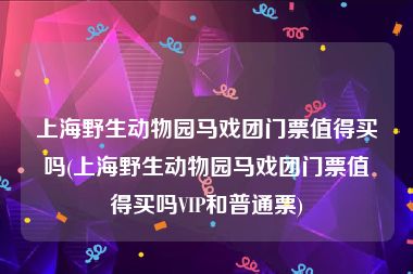 上海野生动物园马戏团门票值得买吗(上海野生动物园马戏团门票值得买吗VIP和普通票)