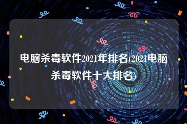 电脑杀毒软件2021年排名(2021电脑杀毒软件十大排名)