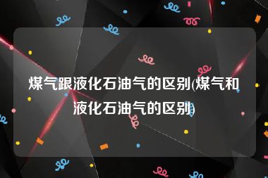 煤气跟液化石油气的区别(煤气和液化石油气的区别)
