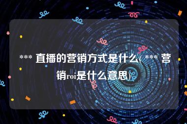  *** 直播的营销方式是什么( *** 营销roi是什么意思)
