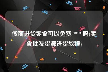 微商进货零食可以免费 *** 吗(零食批发货源进货教程)