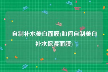 自制补水美白面膜(如何自制美白补水保湿面膜)