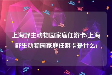 上海野生动物园家庭任游卡(上海野生动物园家庭任游卡是什么)