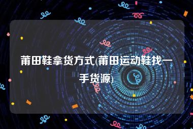 莆田鞋拿货方式(莆田运动鞋找一手货源)