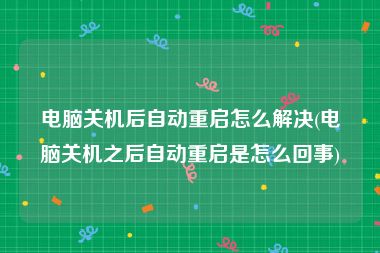 电脑关机后自动重启怎么解决(电脑关机之后自动重启是怎么回事)