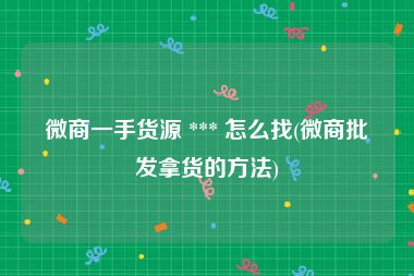 微商一手货源 *** 怎么找(微商批发拿货的方法)