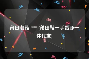 莆田潮鞋 *** (莆田鞋一手货源一件代发)