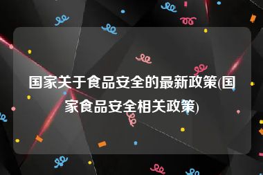 国家关于食品安全的最新政策(国家食品安全相关政策)