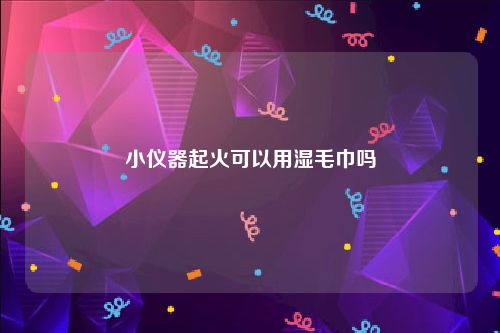 小仪器起火可以用湿毛巾吗