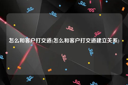 怎么和客户打交道(怎么和客户打交道建立关系)