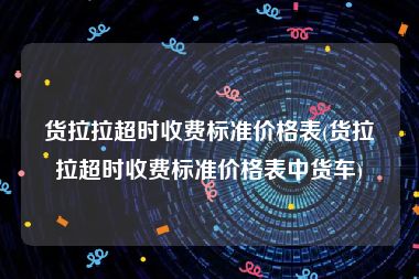 货拉拉超时收费标准价格表(货拉拉超时收费标准价格表中货车)
