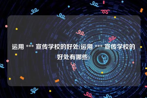 运用 *** 宣传学校的好处(运用 *** 宣传学校的好处有哪些)