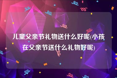 儿童父亲节礼物送什么好呢(小孩在父亲节送什么礼物好呢)