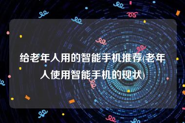 给老年人用的智能手机推荐(老年人使用智能手机的现状)