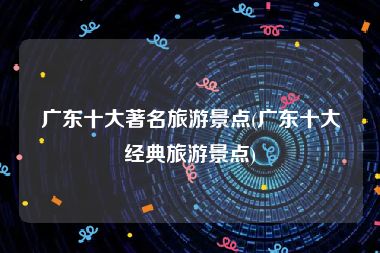 广东十大著名旅游景点(广东十大经典旅游景点)