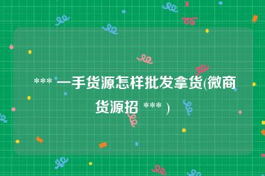 *** 一手货源怎样批发拿货(微商货源招 *** )
