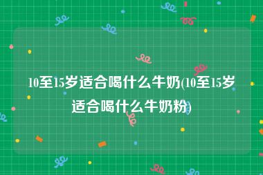 10至15岁适合喝什么牛奶(10至15岁适合喝什么牛奶粉)