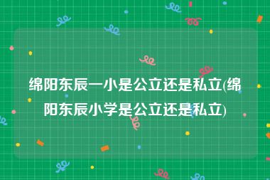绵阳东辰一小是公立还是私立(绵阳东辰小学是公立还是私立)