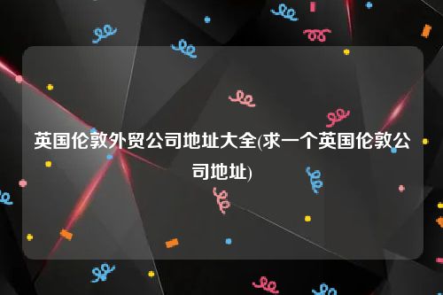 英国伦敦外贸公司地址大全(求一个英国伦敦公司地址)