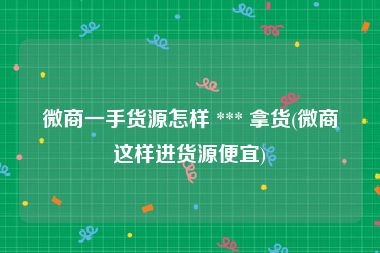 微商一手货源怎样 *** 拿货(微商这样进货源便宜)