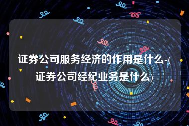 证券公司服务经济的作用是什么-(证券公司经纪业务是什么)