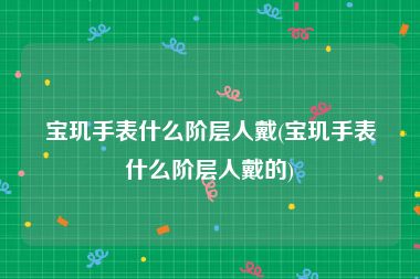 宝玑手表什么阶层人戴(宝玑手表什么阶层人戴的)